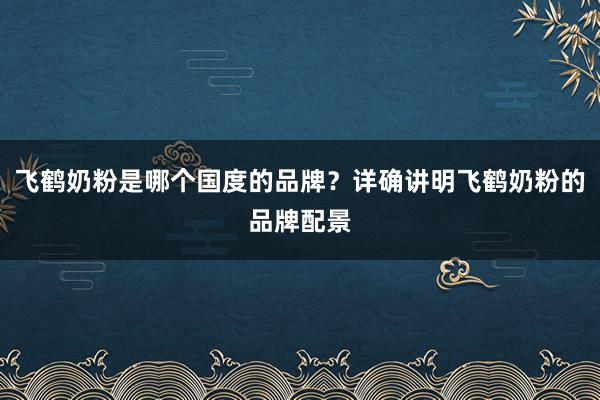 飞鹤奶粉是哪个国度的品牌？详确讲明飞鹤奶粉的品牌配景