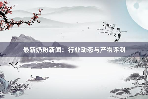 最新奶粉新闻：行业动态与产物评测