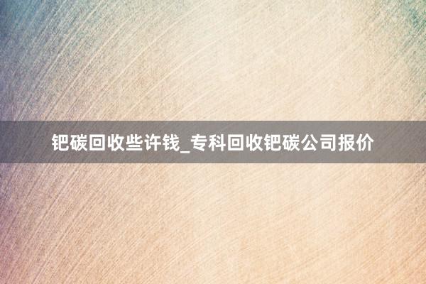 钯碳回收些许钱_专科回收钯碳公司报价